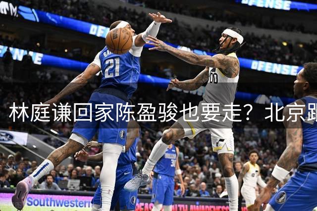 林庭谦回家陈盈骏也要走？北京跟队记者：并非谣言 赵睿不可能离队